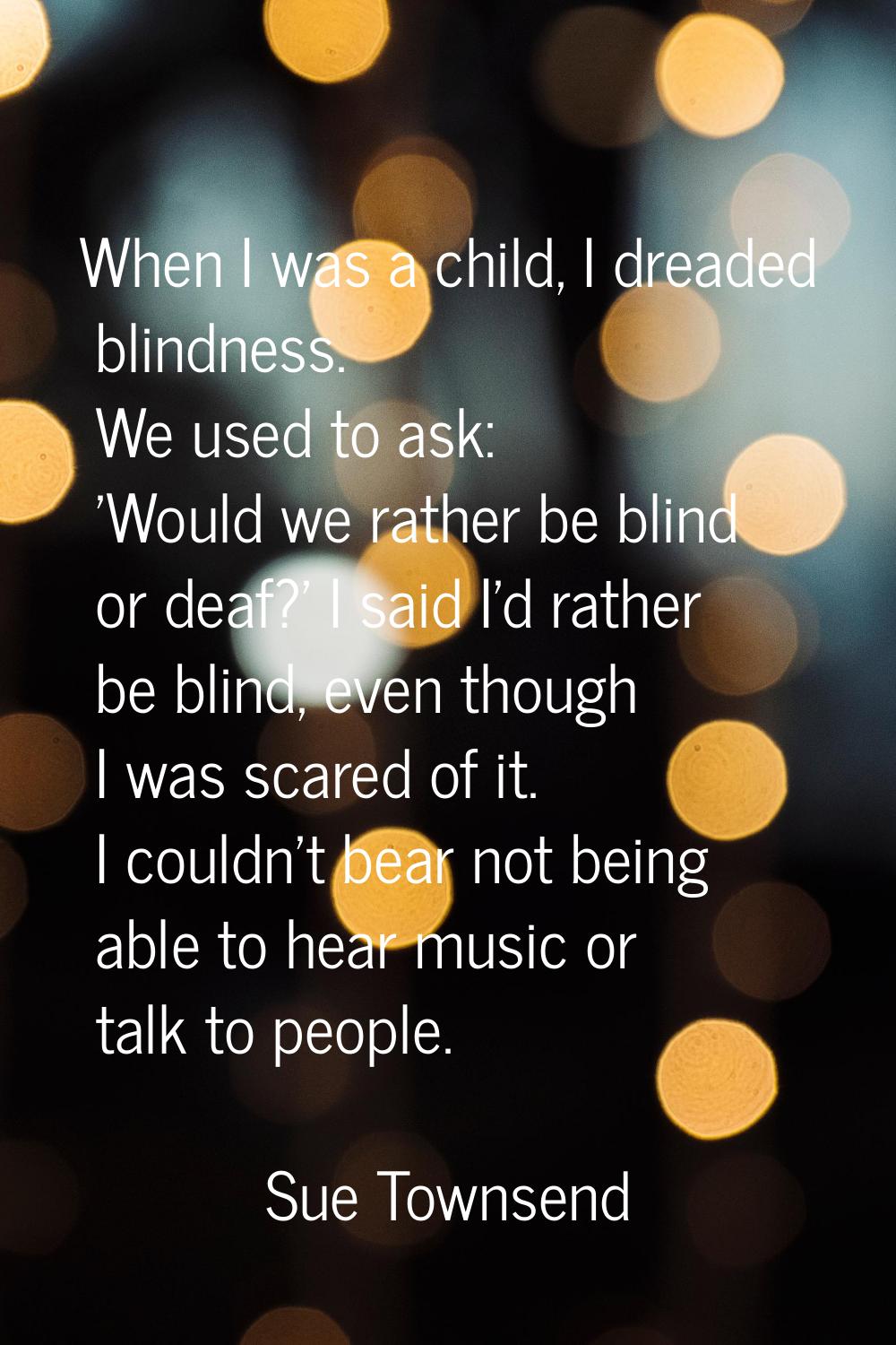 When I was a child, I dreaded blindness. We used to ask: 'Would we rather be blind or deaf?' I said