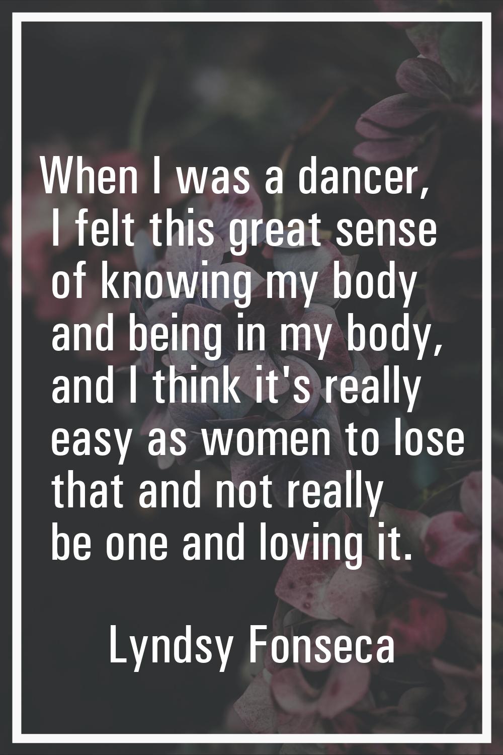 When I was a dancer, I felt this great sense of knowing my body and being in my body, and I think i