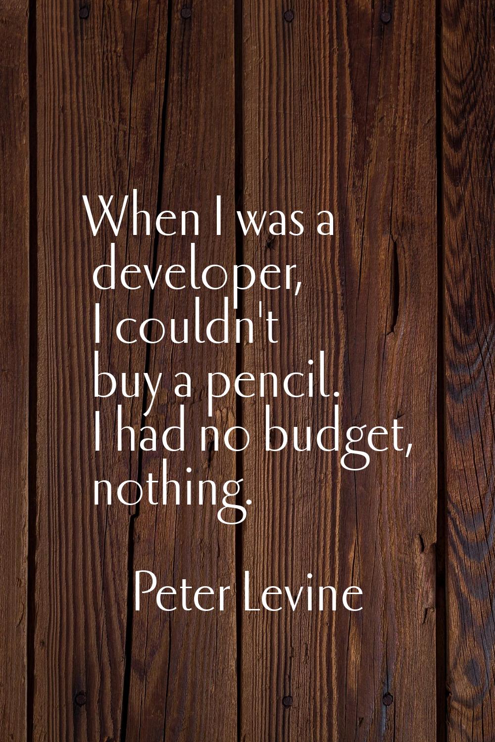 When I was a developer, I couldn't buy a pencil. I had no budget, nothing.