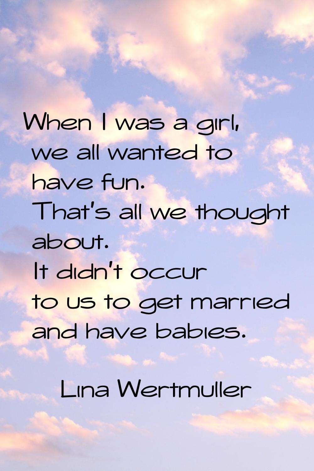 When I was a girl, we all wanted to have fun. That's all we thought about. It didn't occur to us to