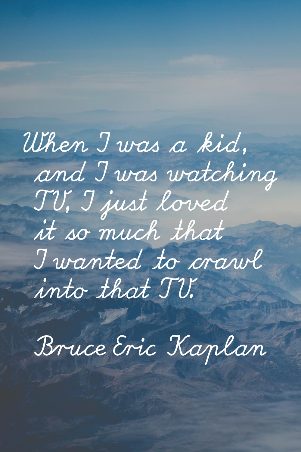 When I was a kid, and I was watching TV, I just loved it so much that I wanted to crawl into that T