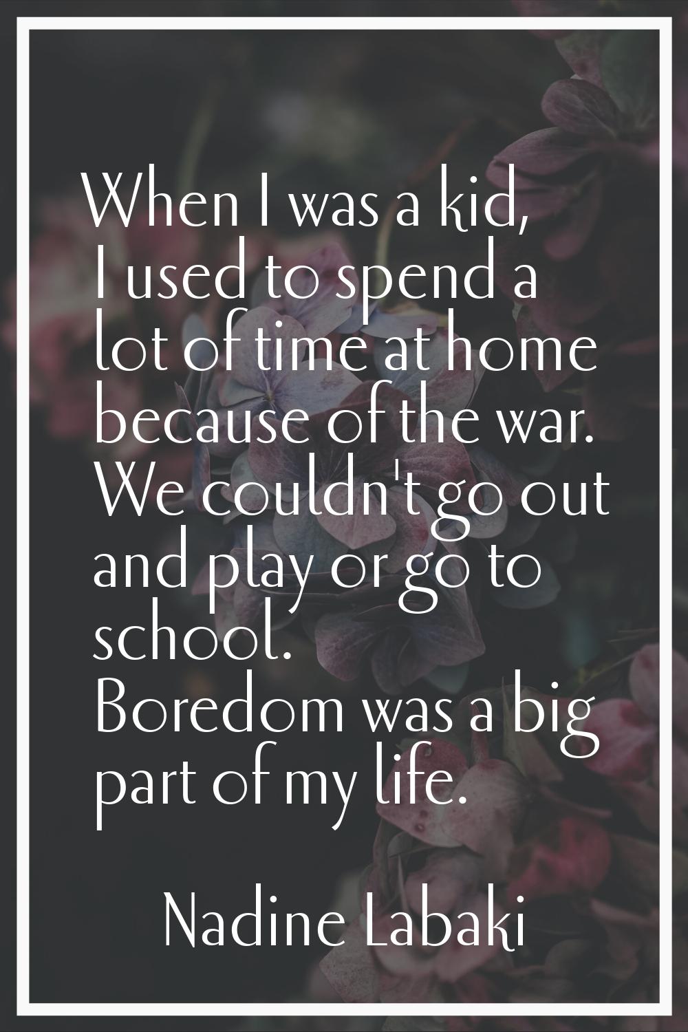 When I was a kid, I used to spend a lot of time at home because of the war. We couldn't go out and 