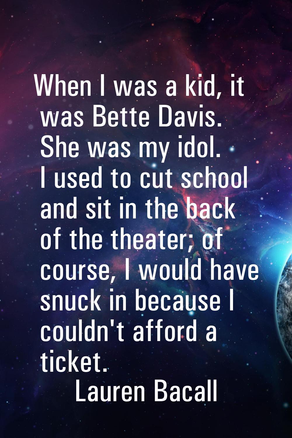 When I was a kid, it was Bette Davis. She was my idol. I used to cut school and sit in the back of 
