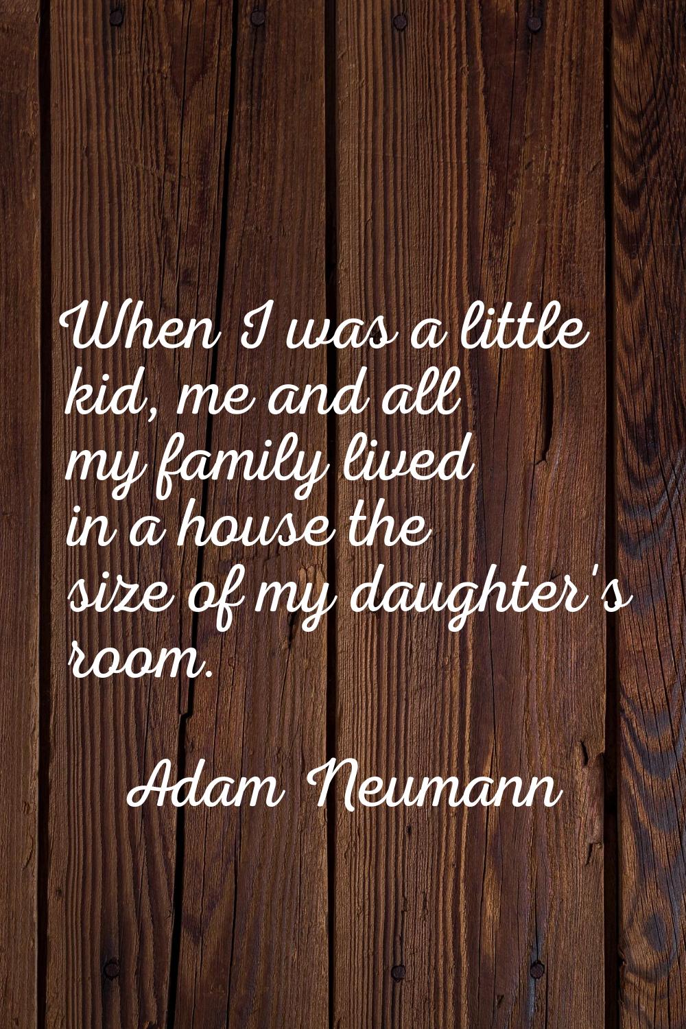 When I was a little kid, me and all my family lived in a house the size of my daughter's room.
