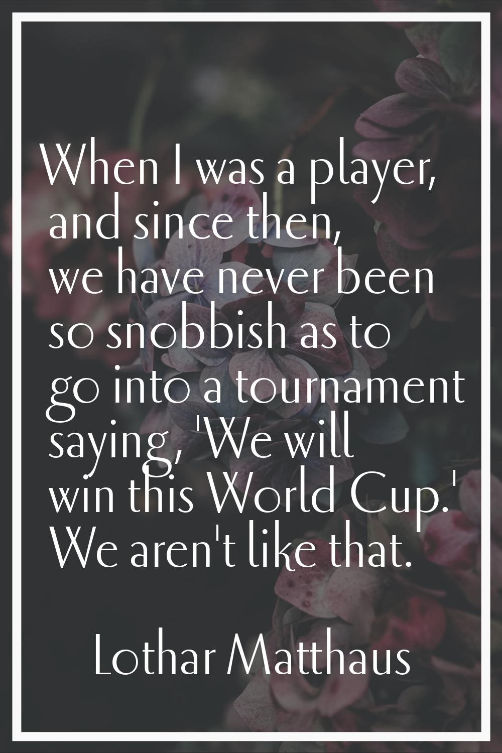 When I was a player, and since then, we have never been so snobbish as to go into a tournament sayi