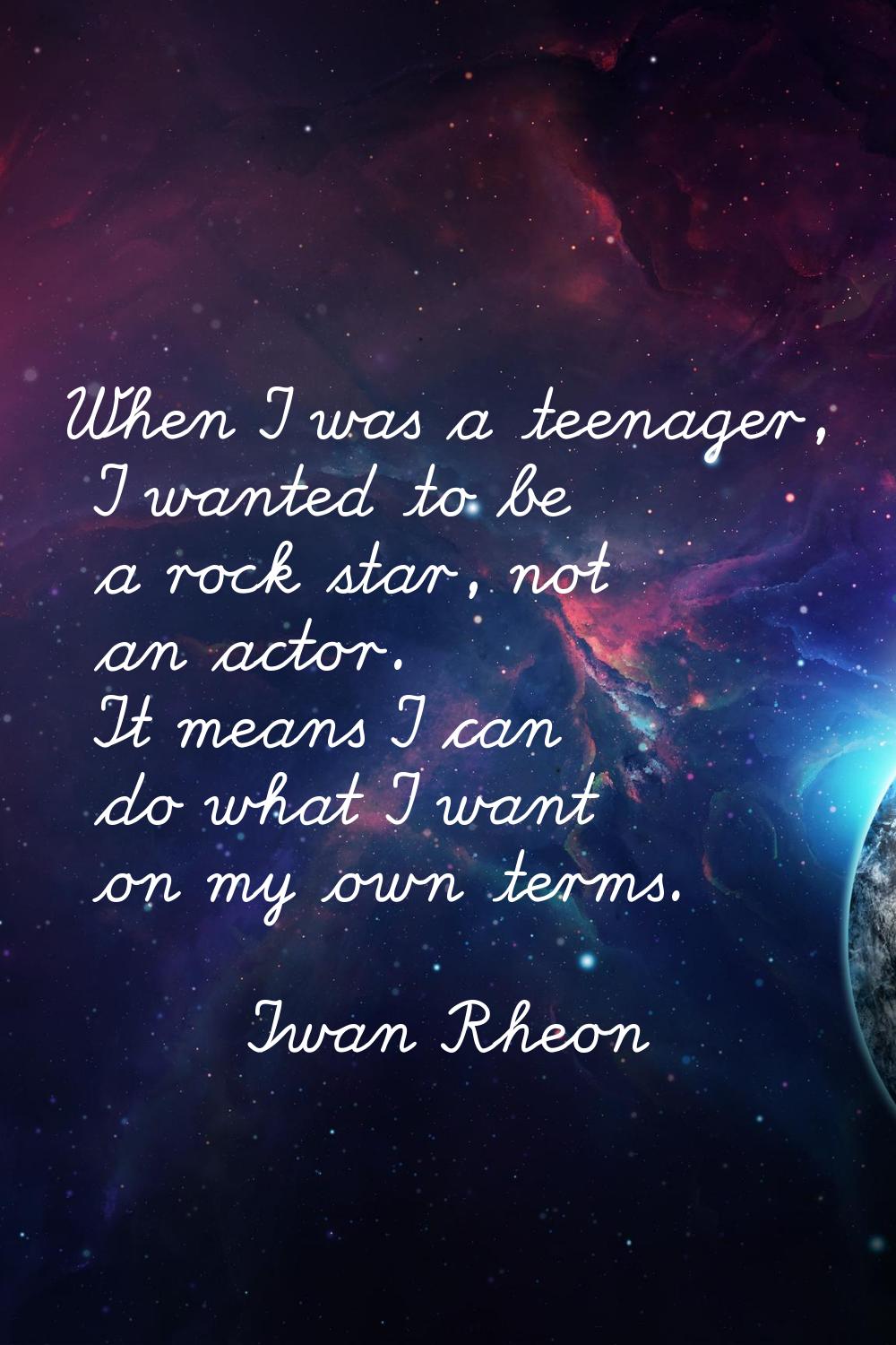 When I was a teenager, I wanted to be a rock star, not an actor. It means I can do what I want on m