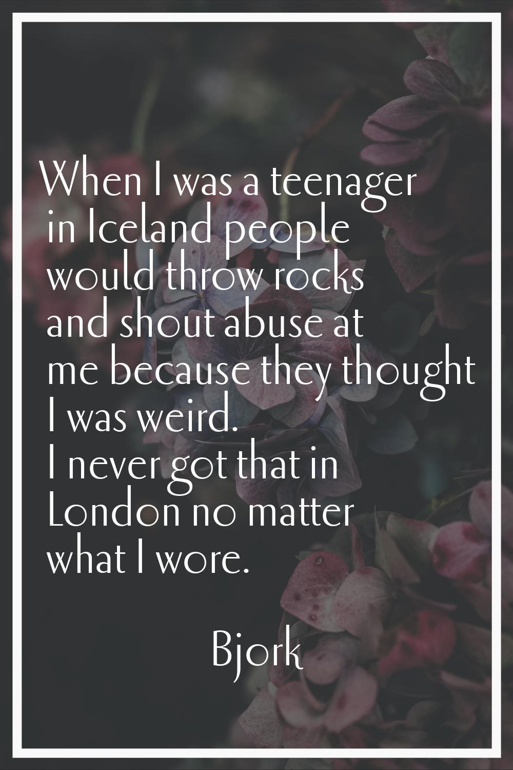 When I was a teenager in Iceland people would throw rocks and shout abuse at me because they though