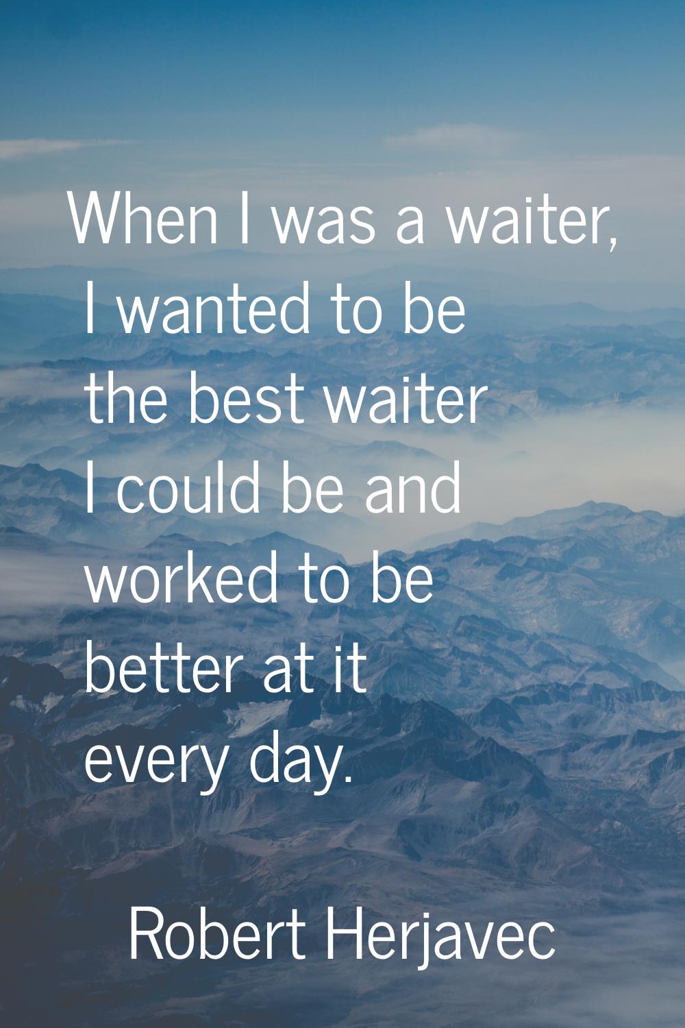 When I was a waiter, I wanted to be the best waiter I could be and worked to be better at it every 