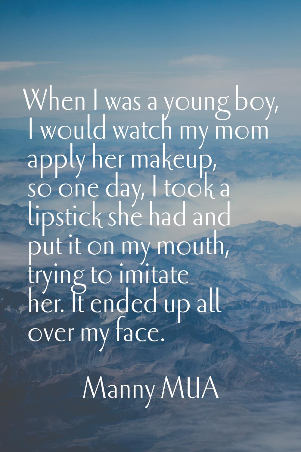 When I was a young boy, I would watch my mom apply her makeup, so one day, I took a lipstick she ha