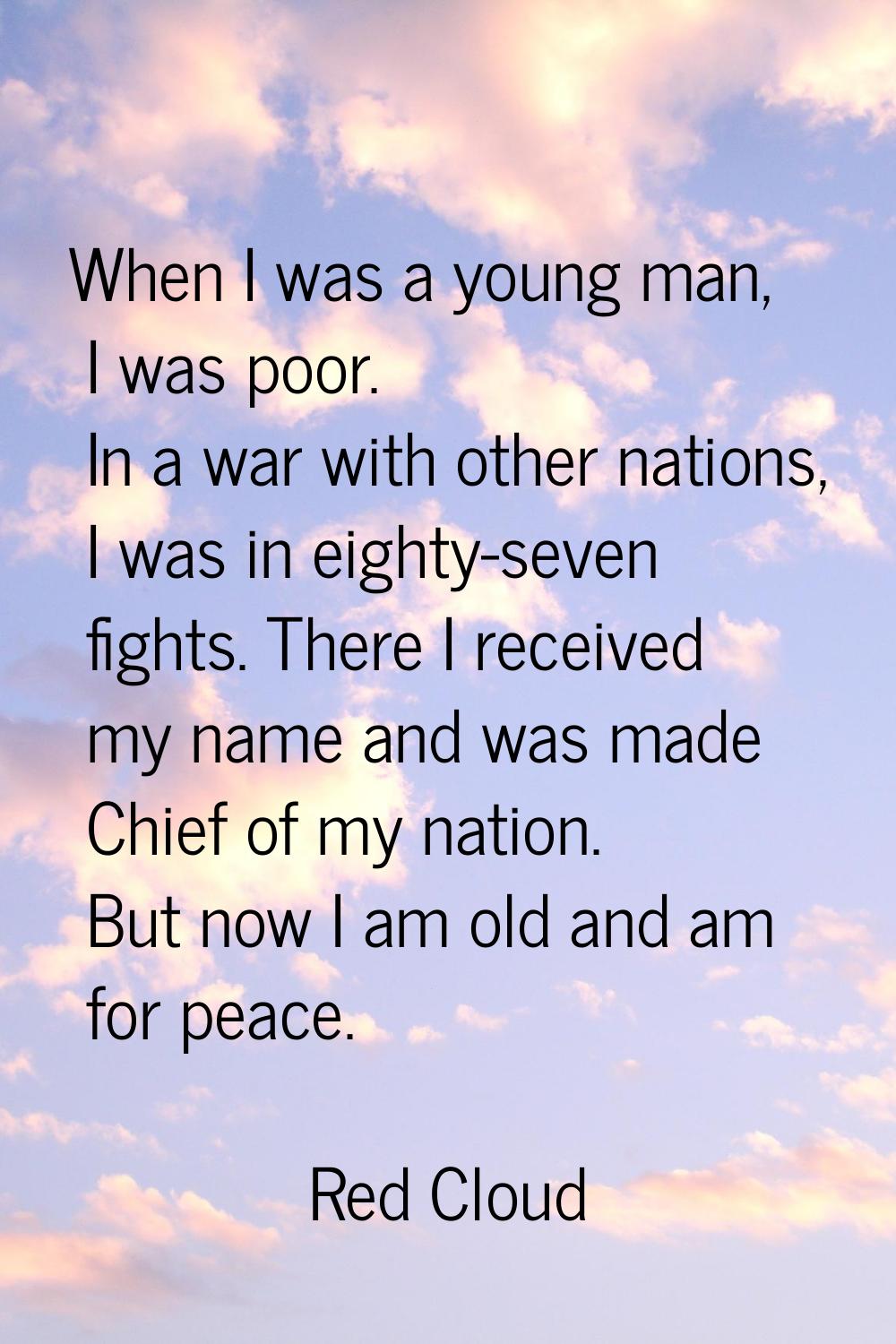 When I was a young man, I was poor. In a war with other nations, I was in eighty-seven fights. Ther