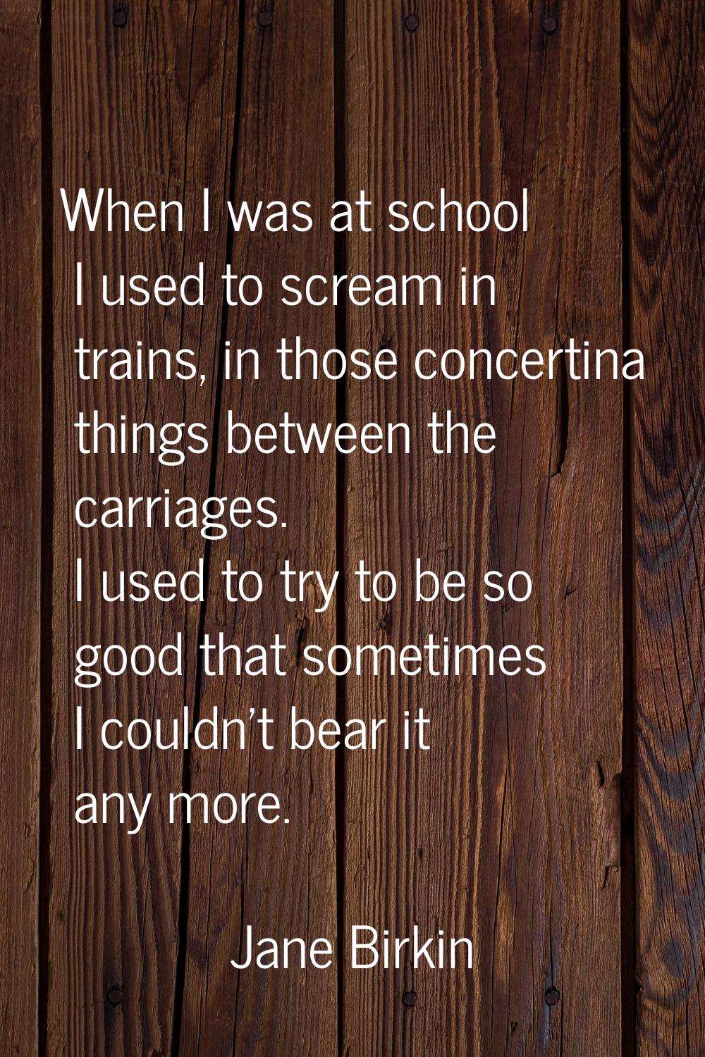When I was at school I used to scream in trains, in those concertina things between the carriages. 