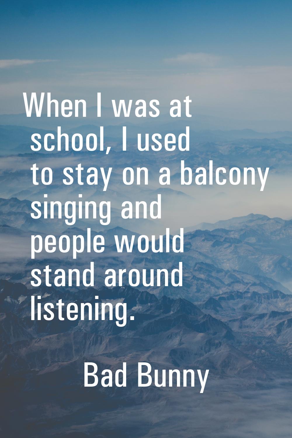 When I was at school, I used to stay on a balcony singing and people would stand around listening.