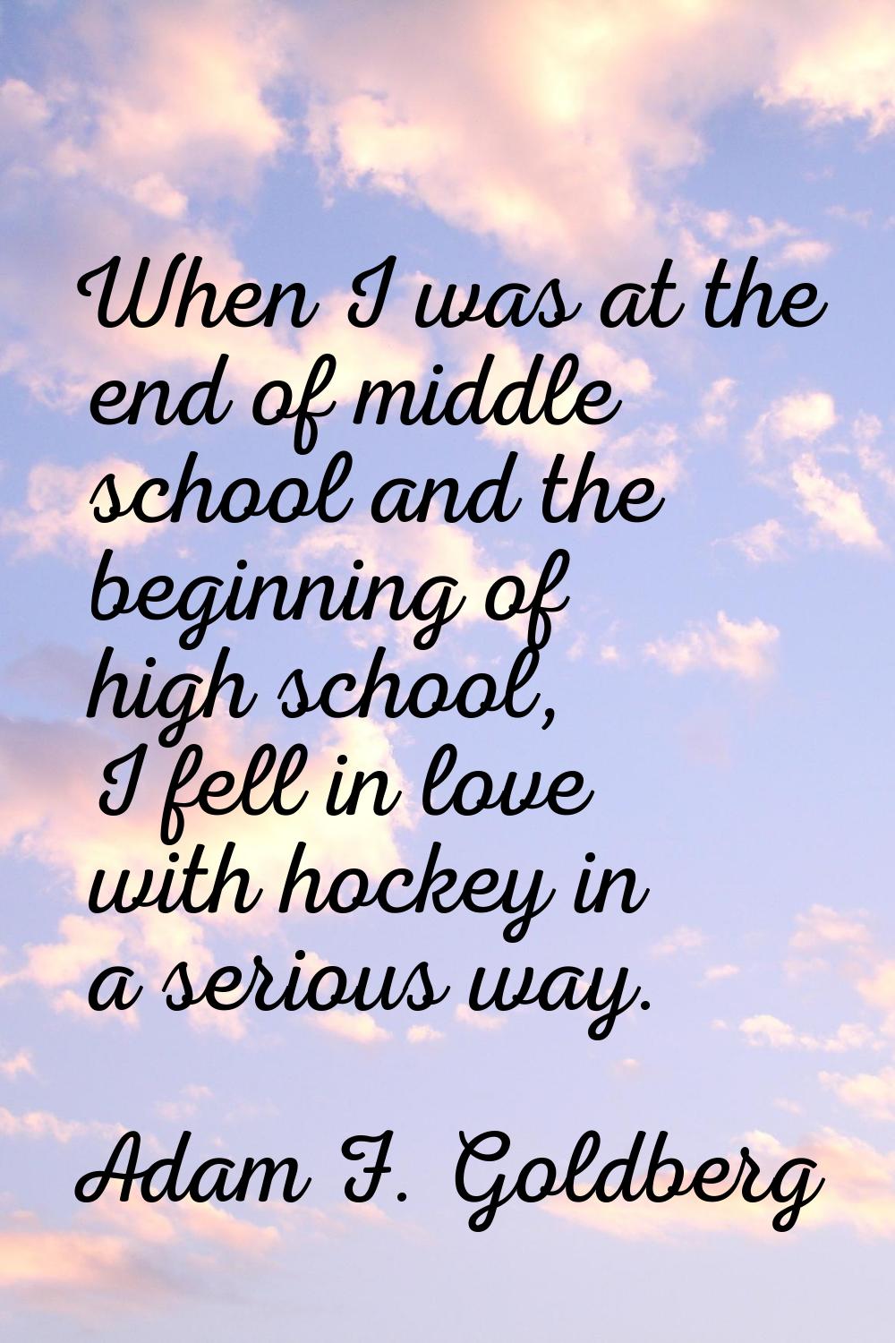 When I was at the end of middle school and the beginning of high school, I fell in love with hockey