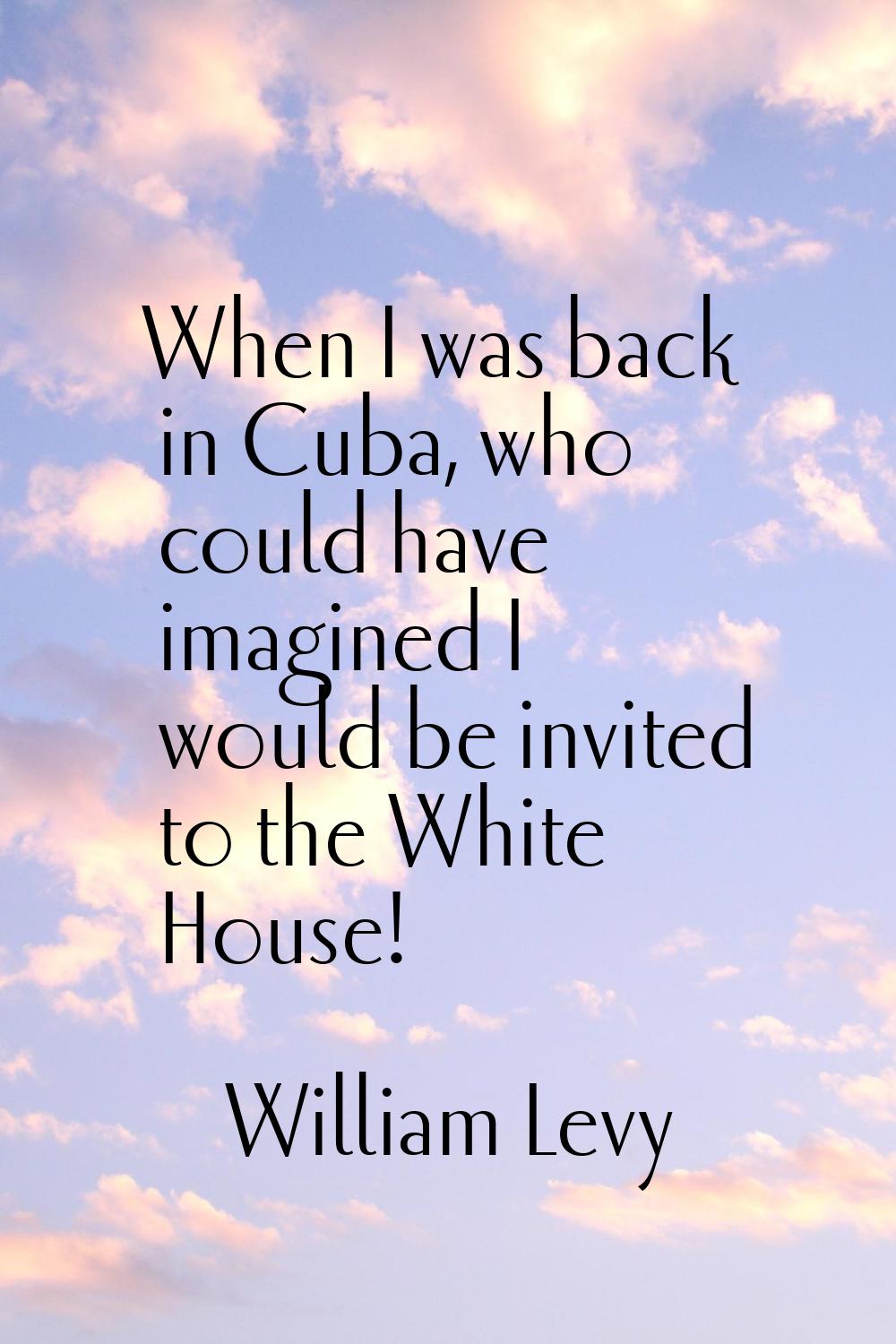 When I was back in Cuba, who could have imagined I would be invited to the White House!