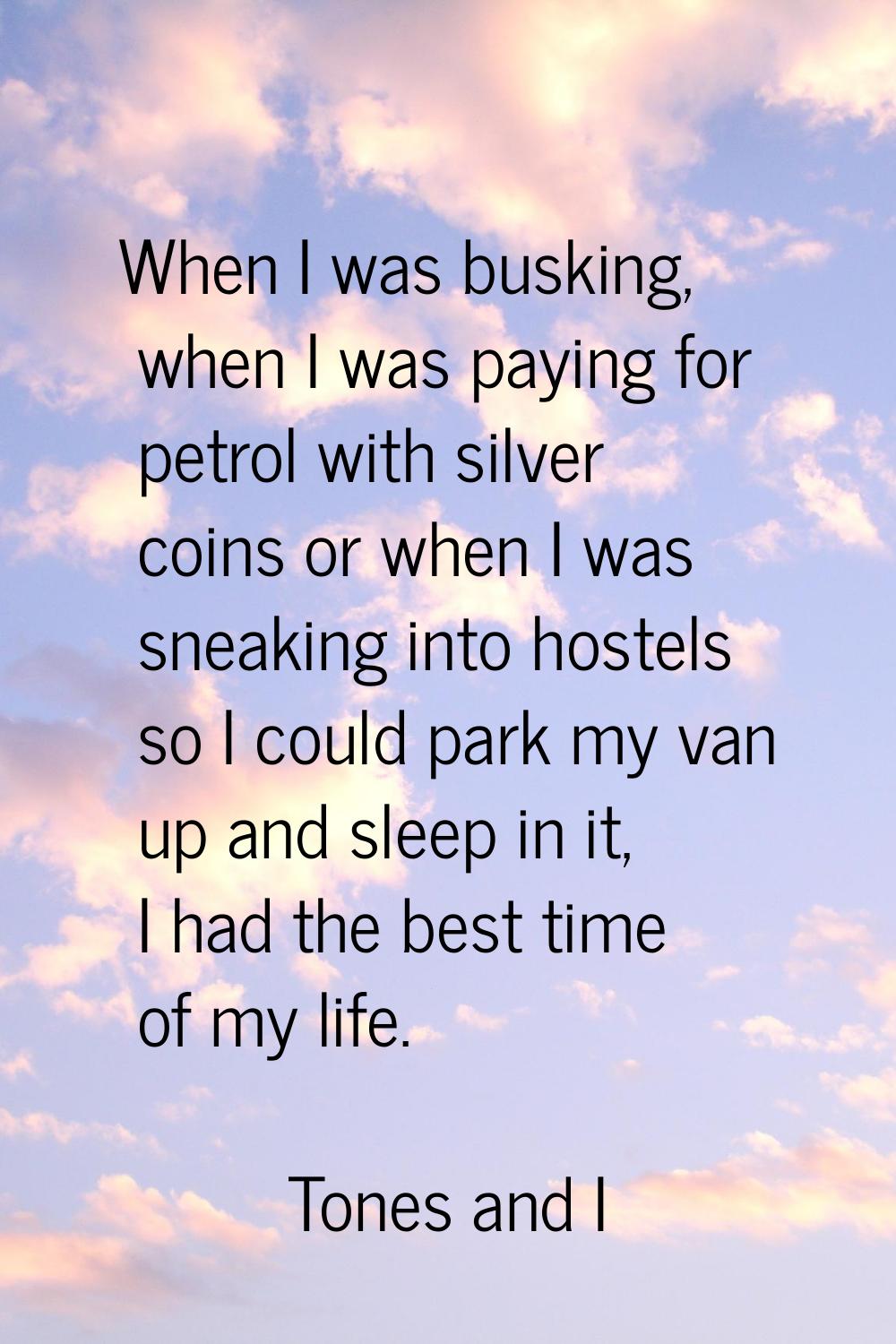 When I was busking, when I was paying for petrol with silver coins or when I was sneaking into host
