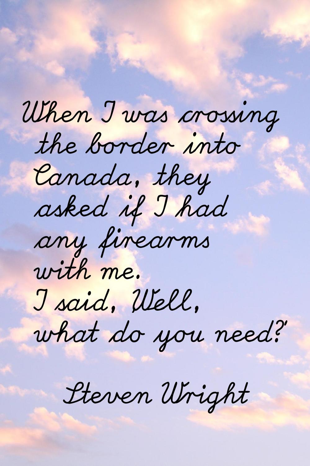 When I was crossing the border into Canada, they asked if I had any firearms with me. I said, 'Well