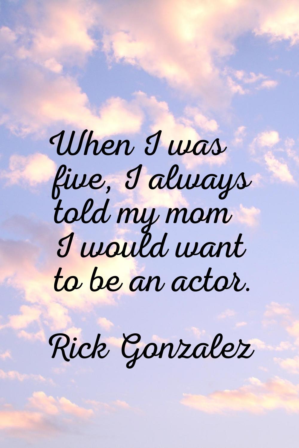 When I was five, I always told my mom I would want to be an actor.