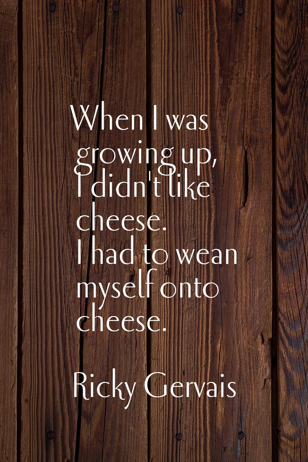 When I was growing up, I didn't like cheese. I had to wean myself onto cheese.