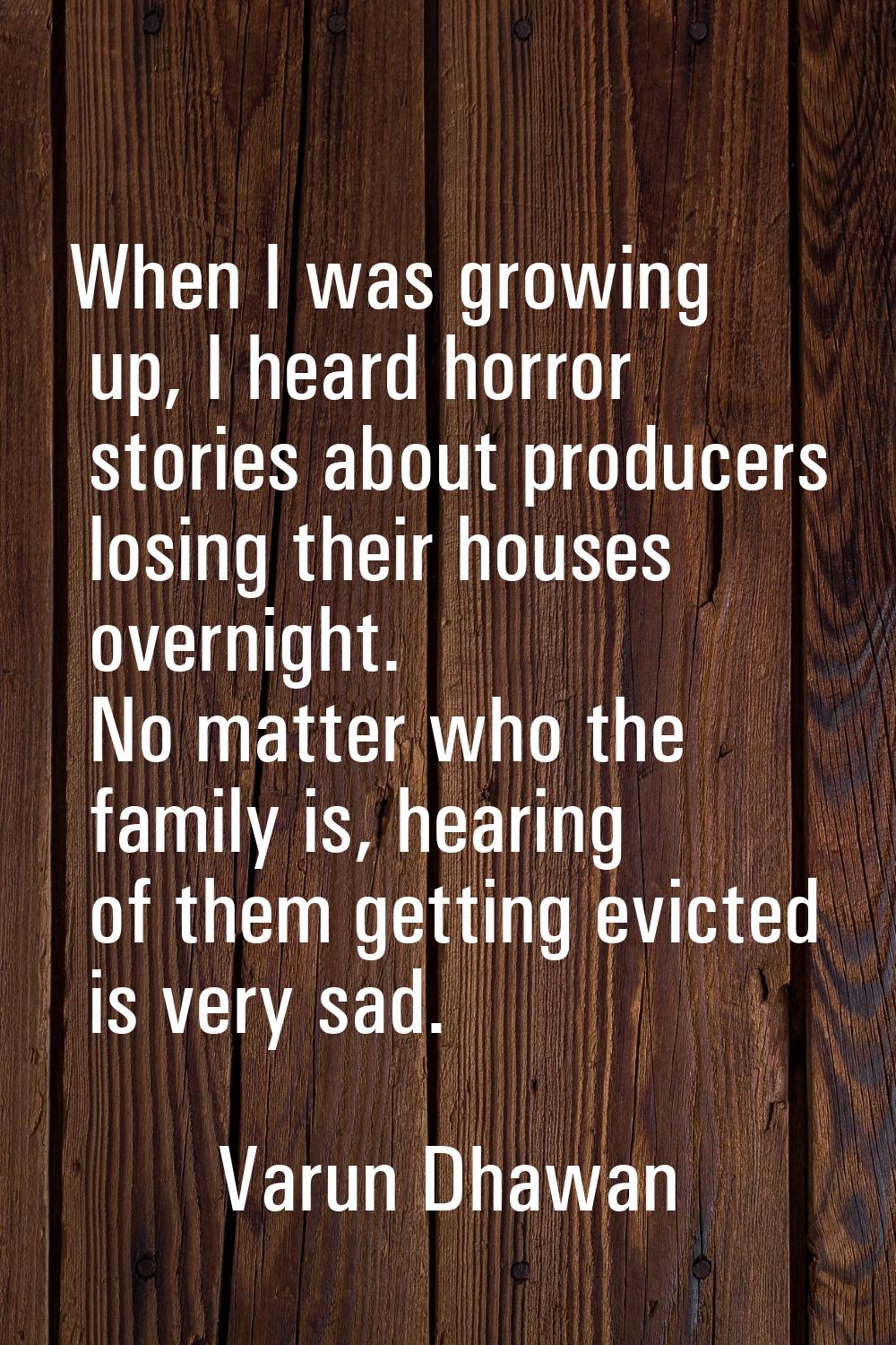 When I was growing up, I heard horror stories about producers losing their houses overnight. No mat