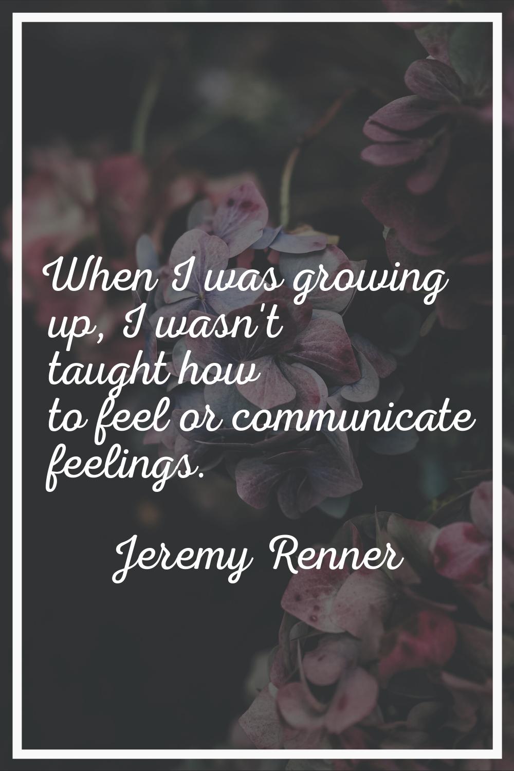 When I was growing up, I wasn't taught how to feel or communicate feelings.