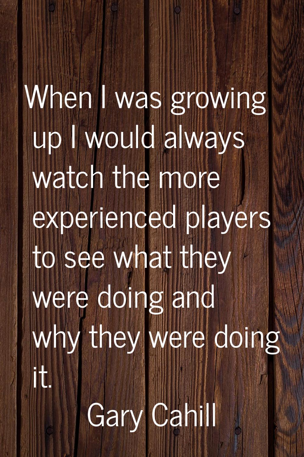 When I was growing up I would always watch the more experienced players to see what they were doing
