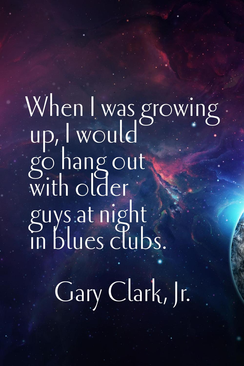 When I was growing up, I would go hang out with older guys at night in blues clubs.