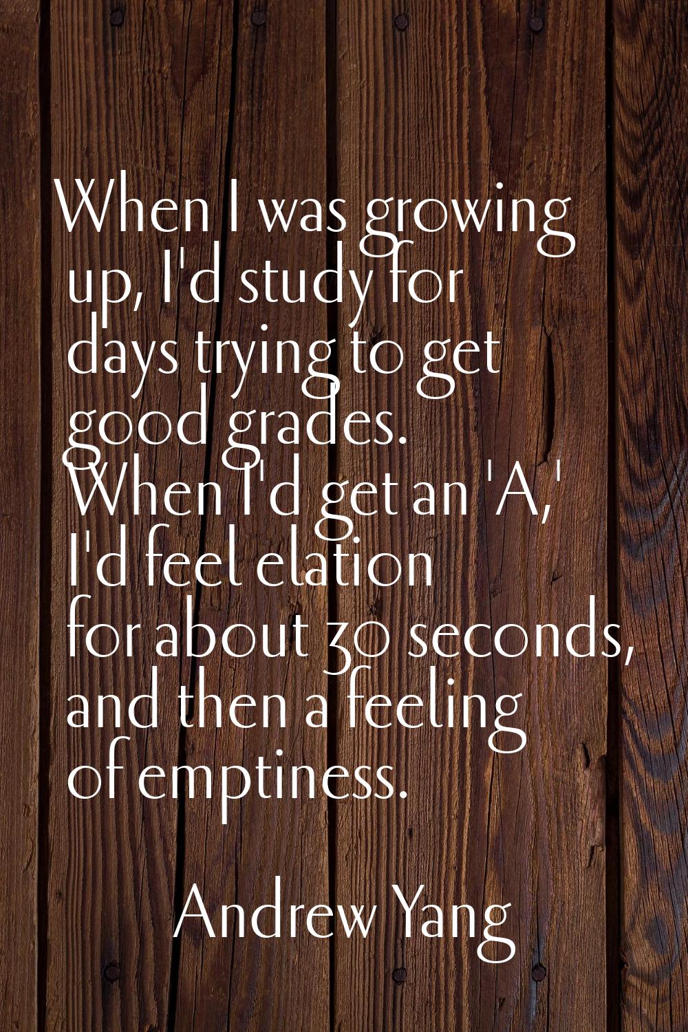 When I was growing up, I'd study for days trying to get good grades. When I'd get an 'A,' I'd feel 