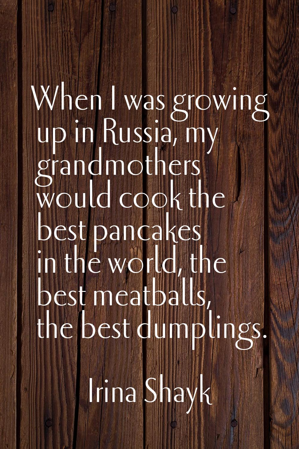 When I was growing up in Russia, my grandmothers would cook the best pancakes in the world, the bes