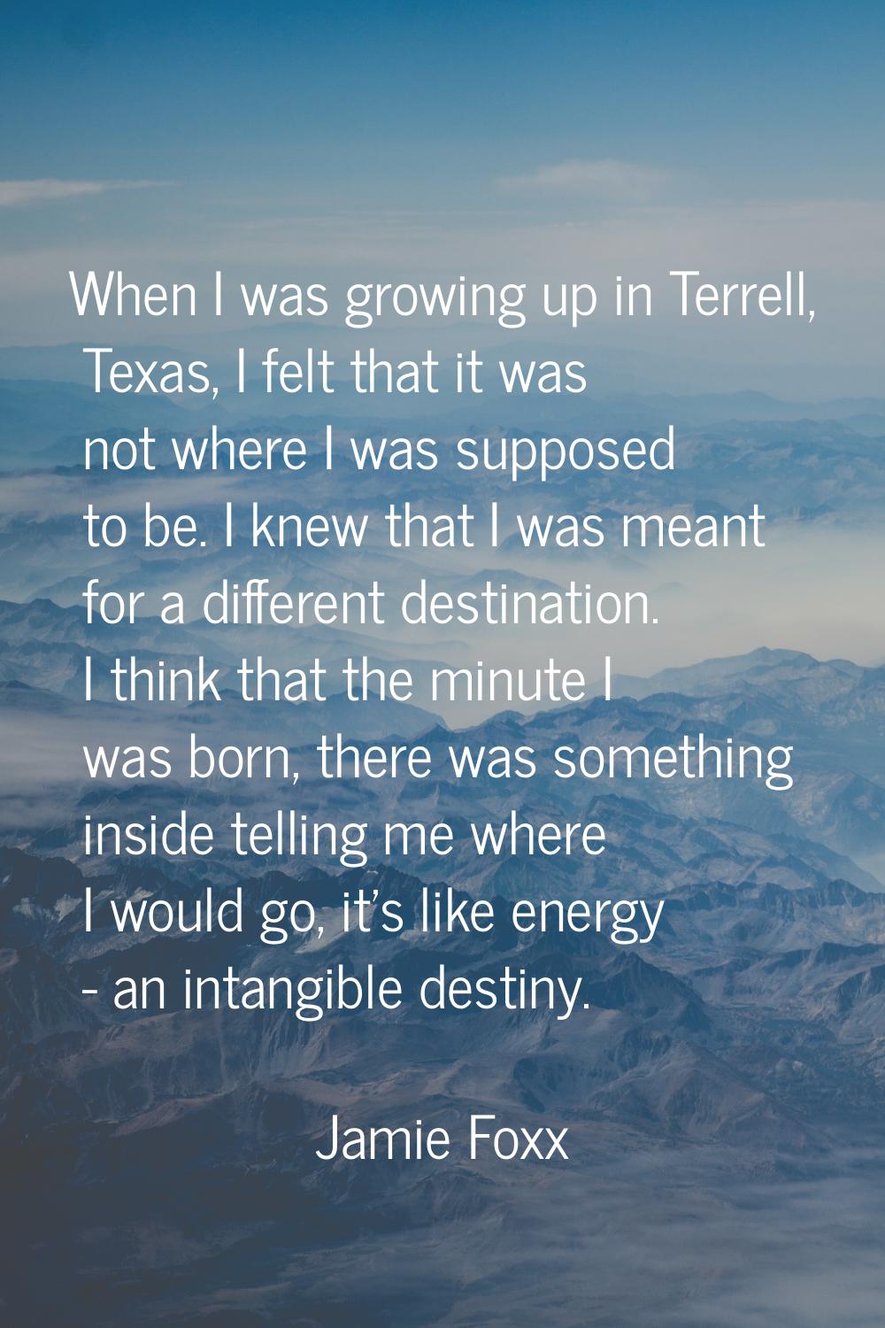 When I was growing up in Terrell, Texas, I felt that it was not where I was supposed to be. I knew 