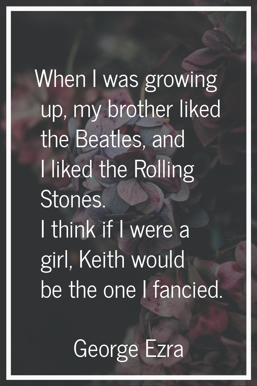 When I was growing up, my brother liked the Beatles, and I liked the Rolling Stones. I think if I w