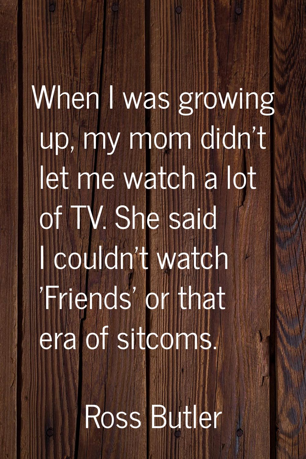 When I was growing up, my mom didn't let me watch a lot of TV. She said I couldn't watch 'Friends' 