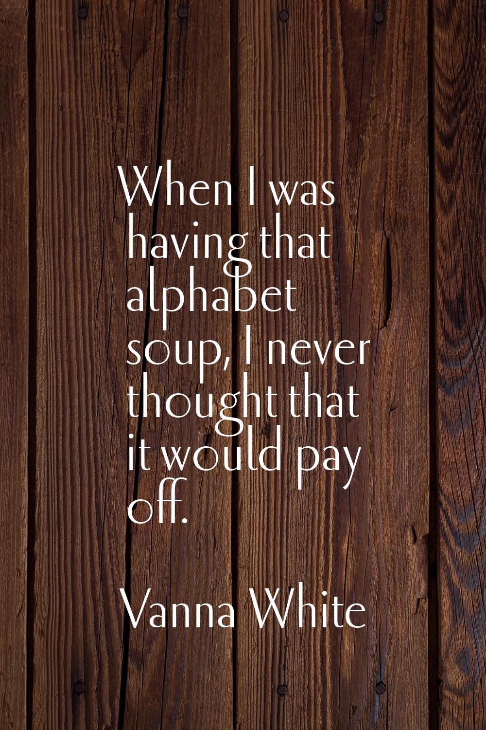 When I was having that alphabet soup, I never thought that it would pay off.