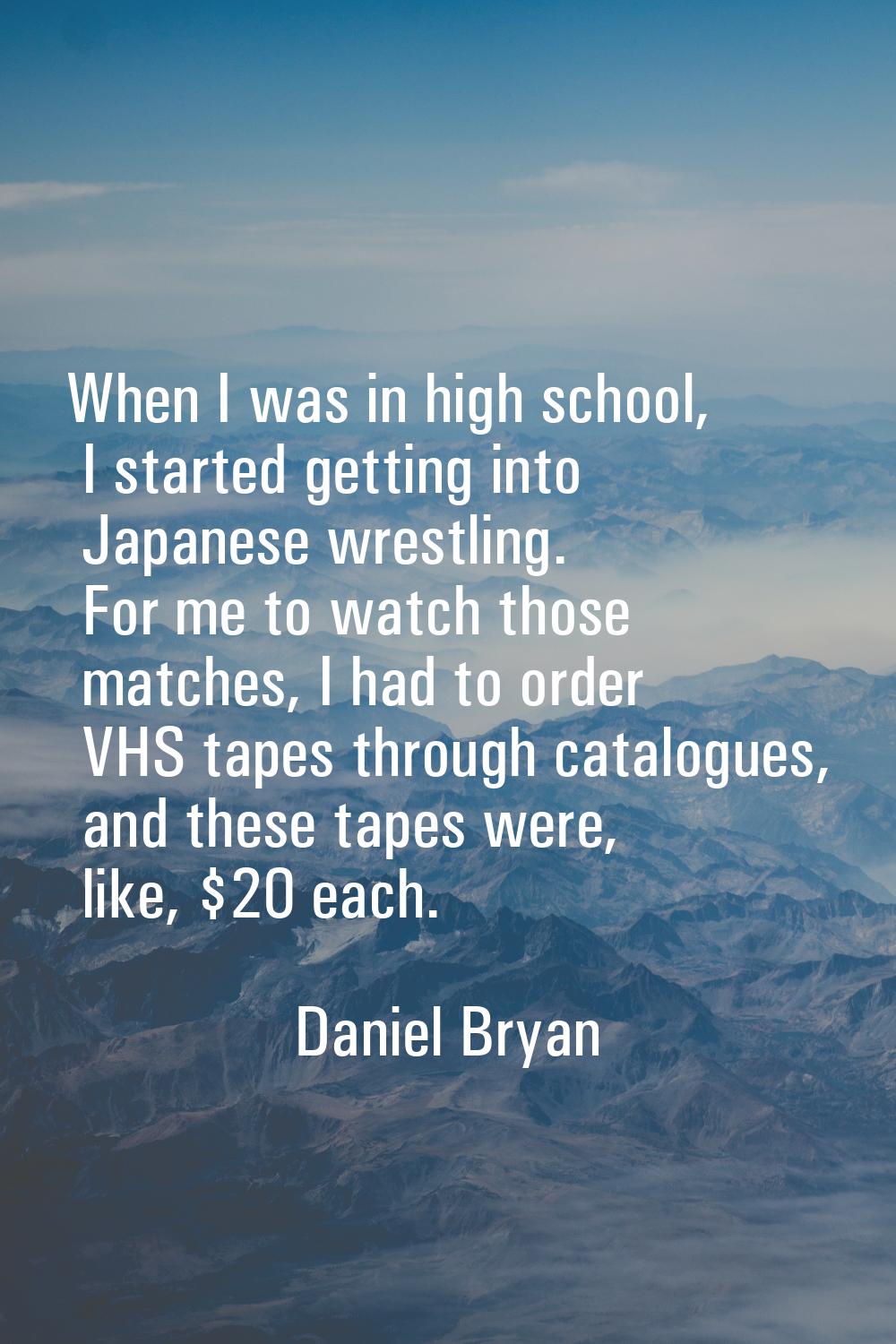 When I was in high school, I started getting into Japanese wrestling. For me to watch those matches