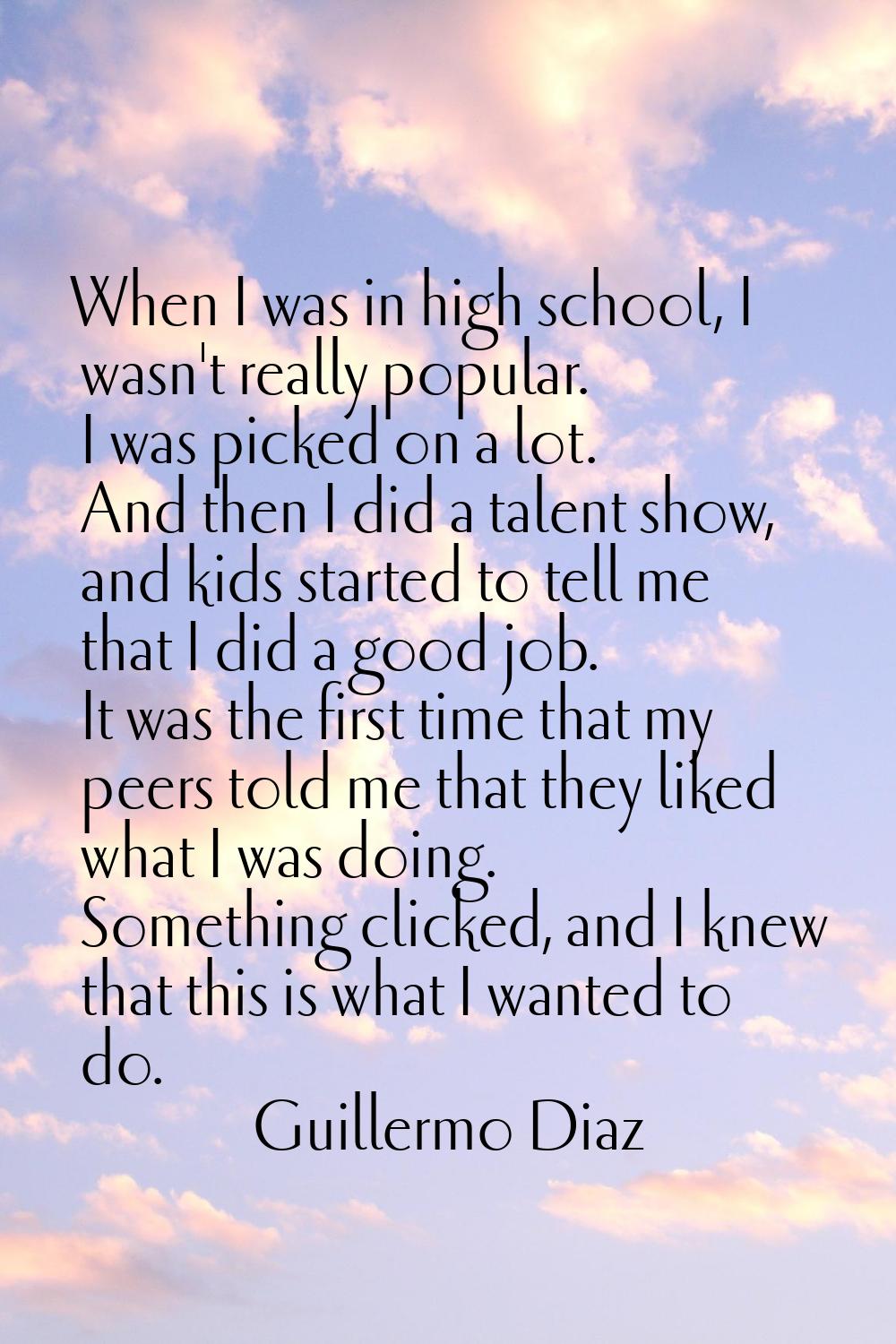 When I was in high school, I wasn't really popular. I was picked on a lot. And then I did a talent 