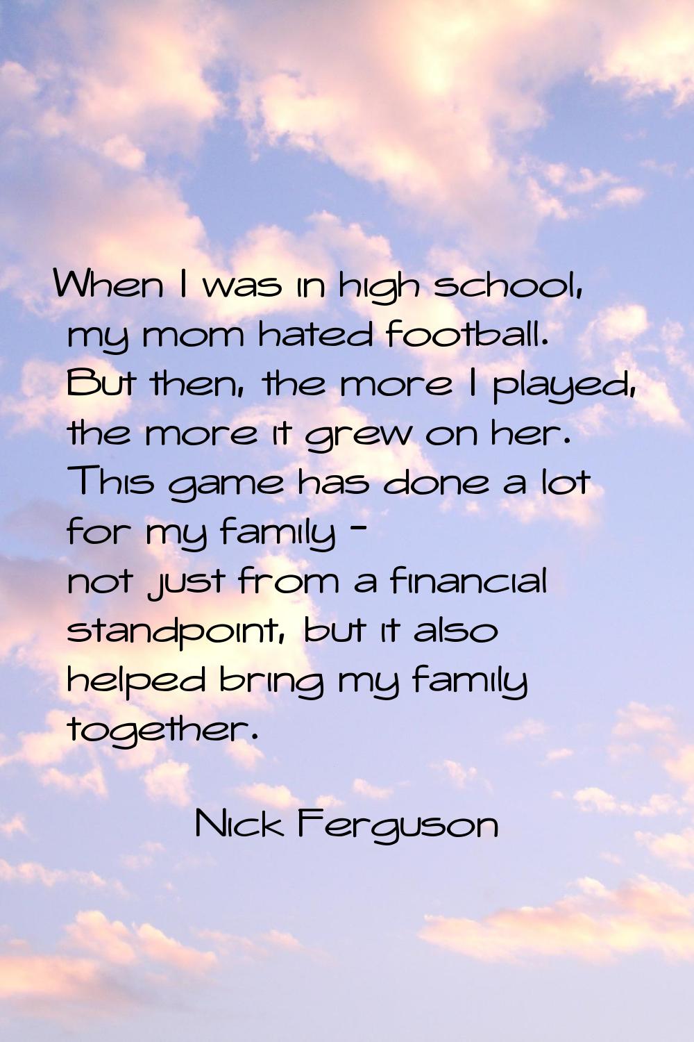 When I was in high school, my mom hated football. But then, the more I played, the more it grew on 