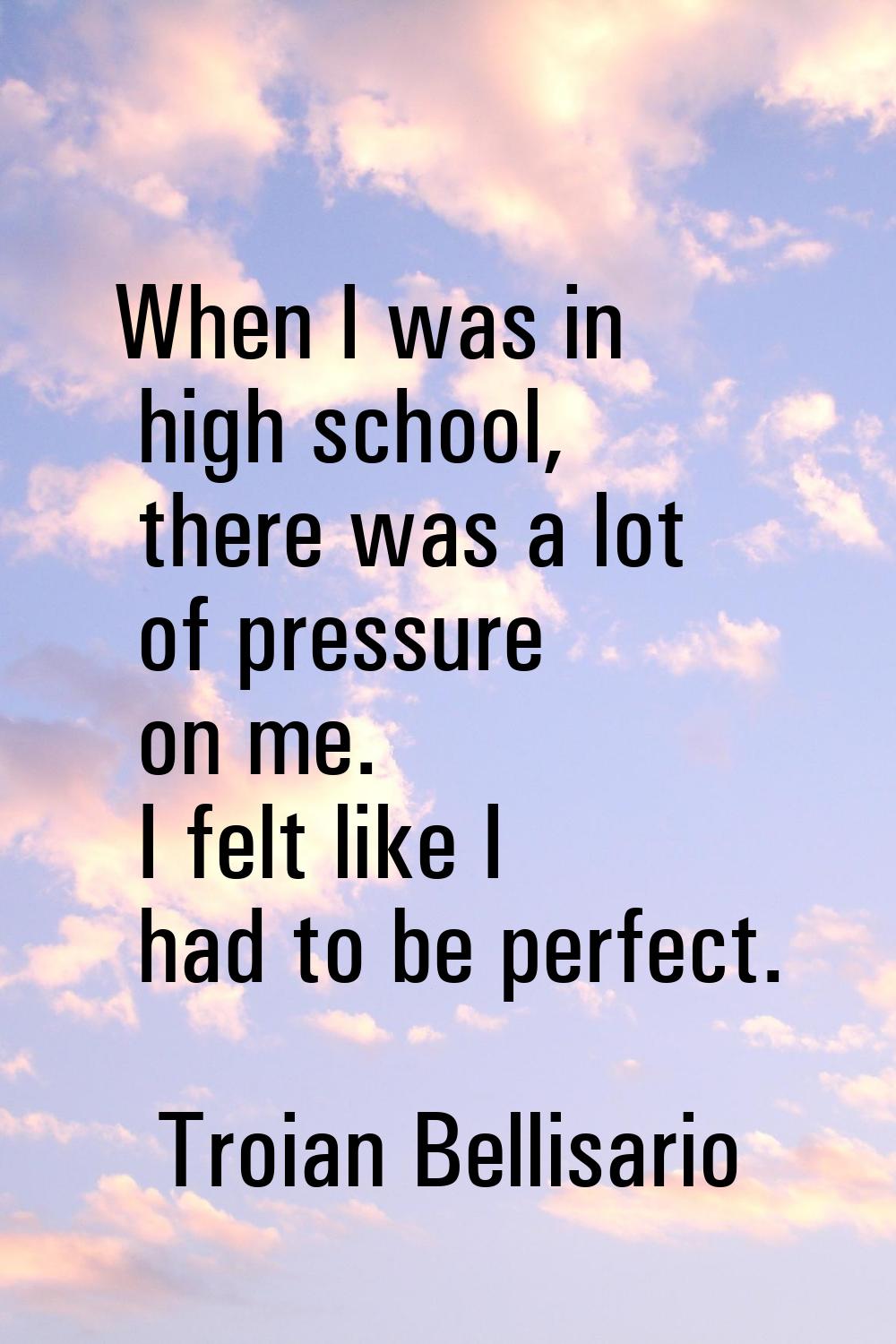 When I was in high school, there was a lot of pressure on me. I felt like I had to be perfect.