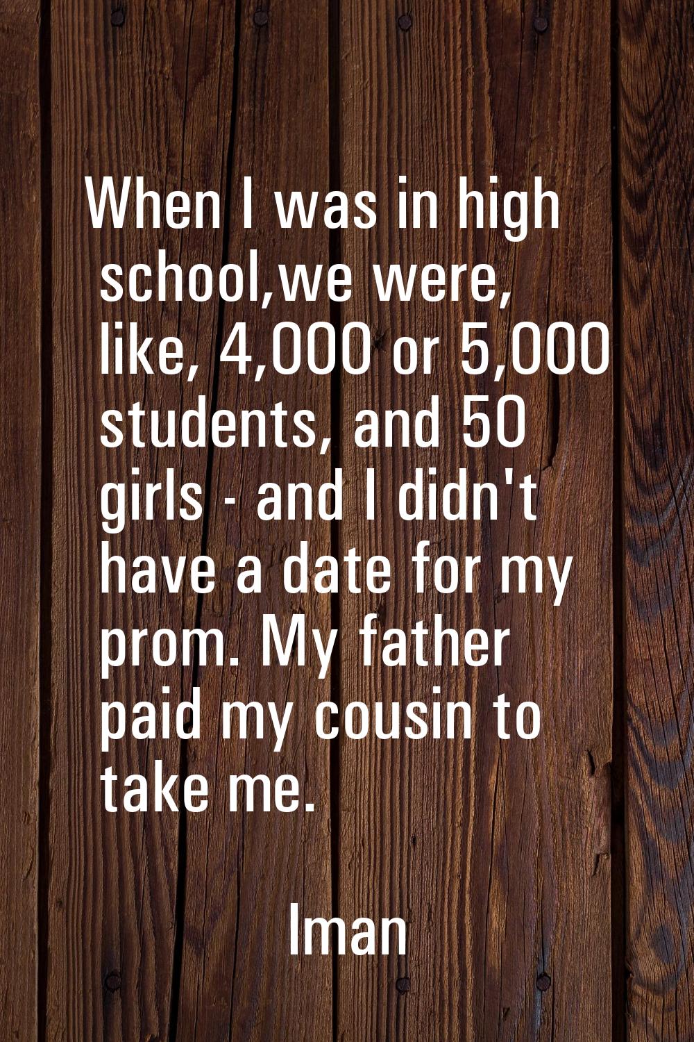 When I was in high school,we were, like, 4,000 or 5,000 students, and 50 girls - and I didn't have 