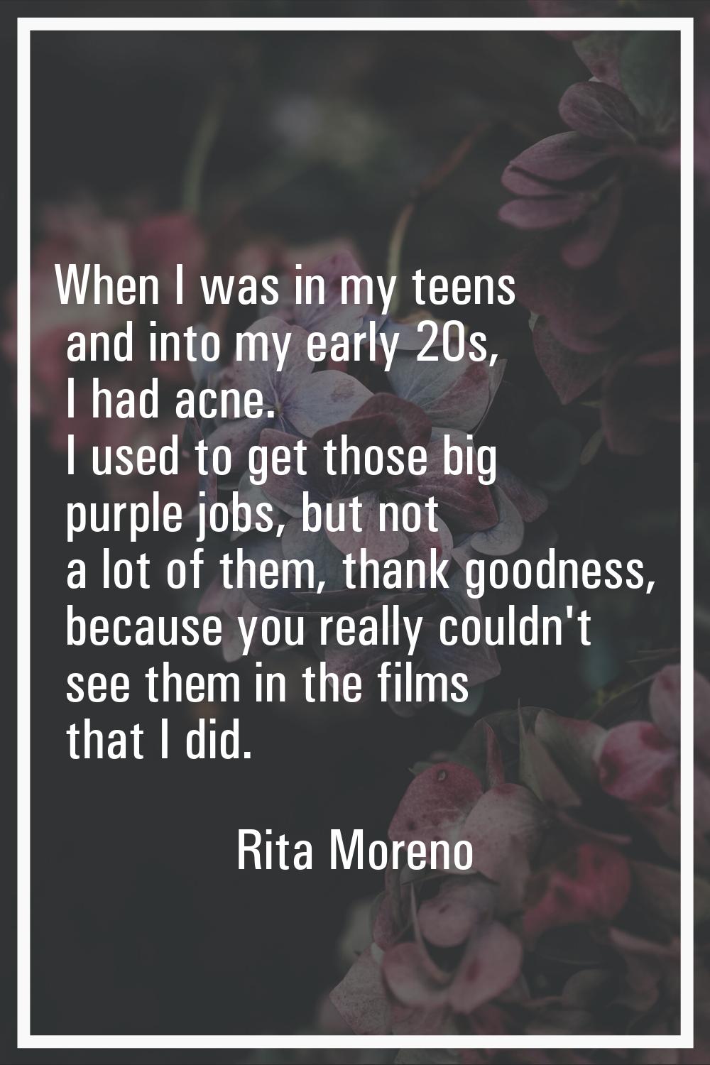When I was in my teens and into my early 20s, I had acne. I used to get those big purple jobs, but 