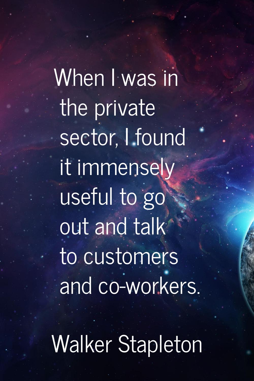 When I was in the private sector, I found it immensely useful to go out and talk to customers and c