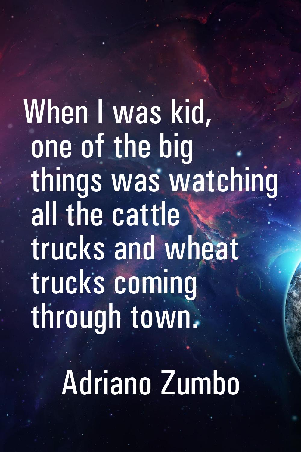 When I was kid, one of the big things was watching all the cattle trucks and wheat trucks coming th
