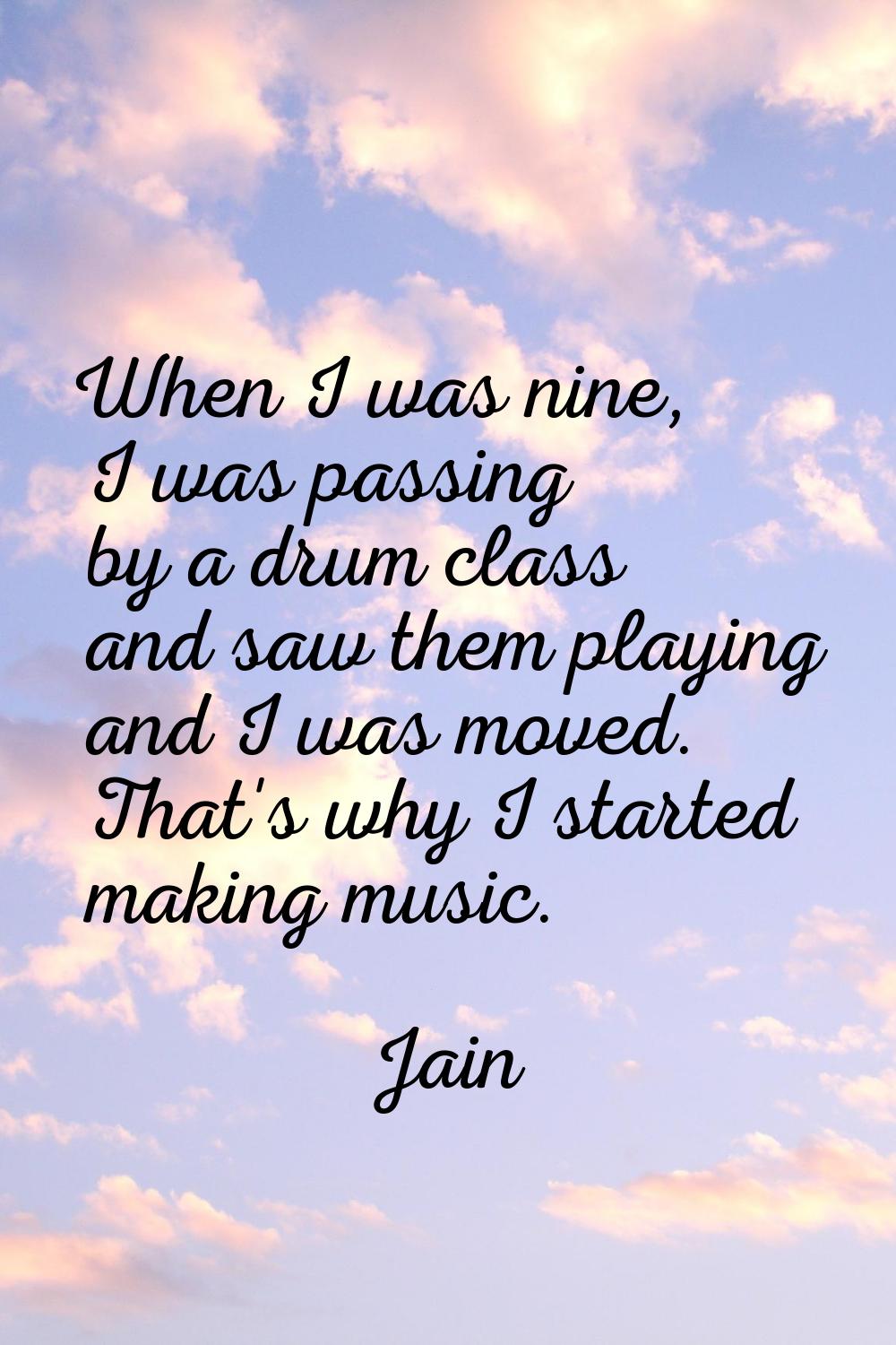 When I was nine, I was passing by a drum class and saw them playing and I was moved. That's why I s