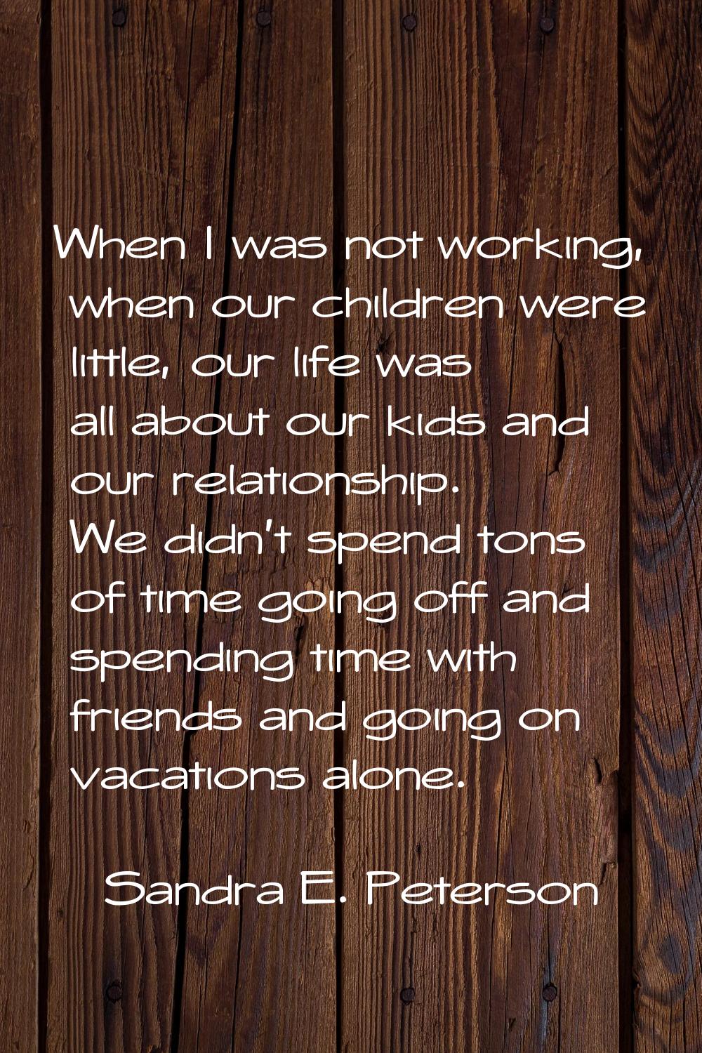 When I was not working, when our children were little, our life was all about our kids and our rela