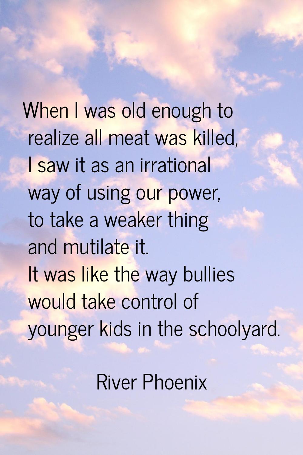 When I was old enough to realize all meat was killed, I saw it as an irrational way of using our po