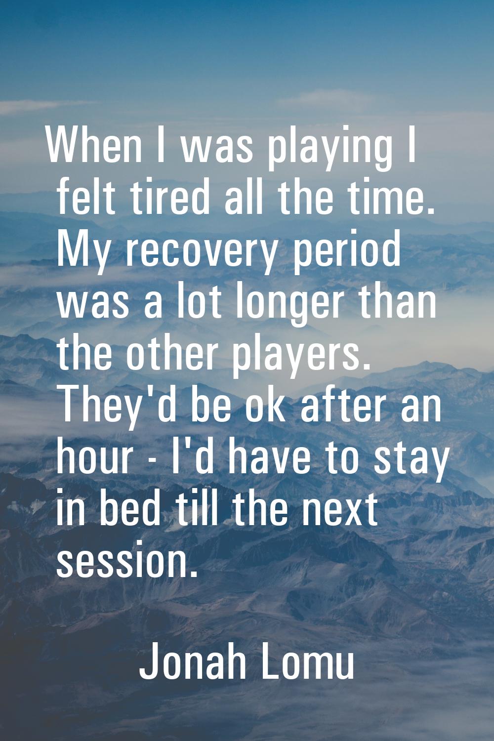 When I was playing I felt tired all the time. My recovery period was a lot longer than the other pl