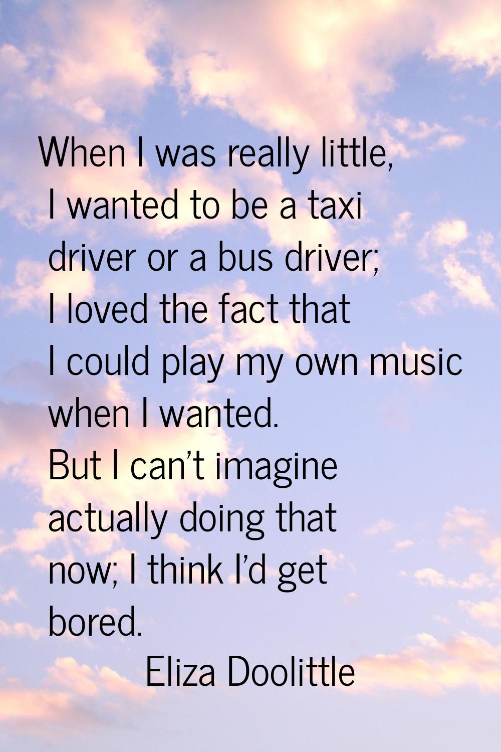 When I was really little, I wanted to be a taxi driver or a bus driver; I loved the fact that I cou
