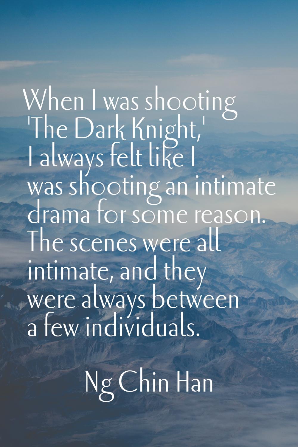When I was shooting 'The Dark Knight,' I always felt like I was shooting an intimate drama for some