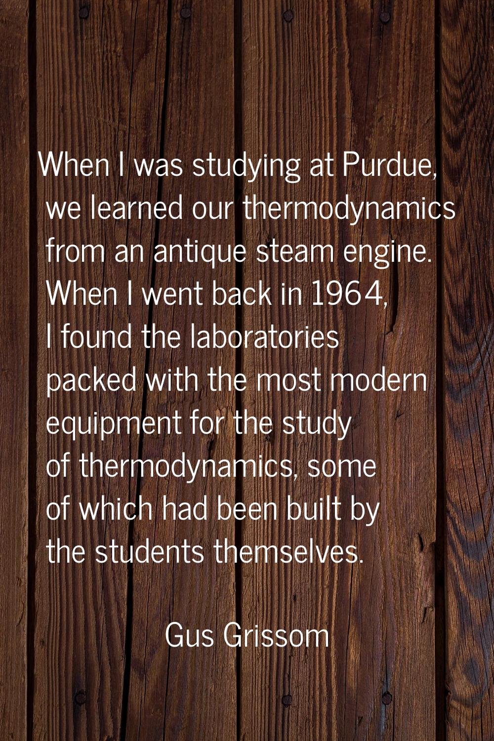 When I was studying at Purdue, we learned our thermodynamics from an antique steam engine. When I w