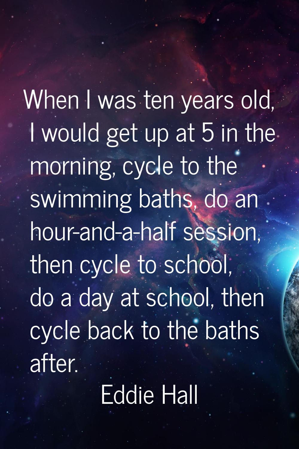 When I was ten years old, I would get up at 5 in the morning, cycle to the swimming baths, do an ho