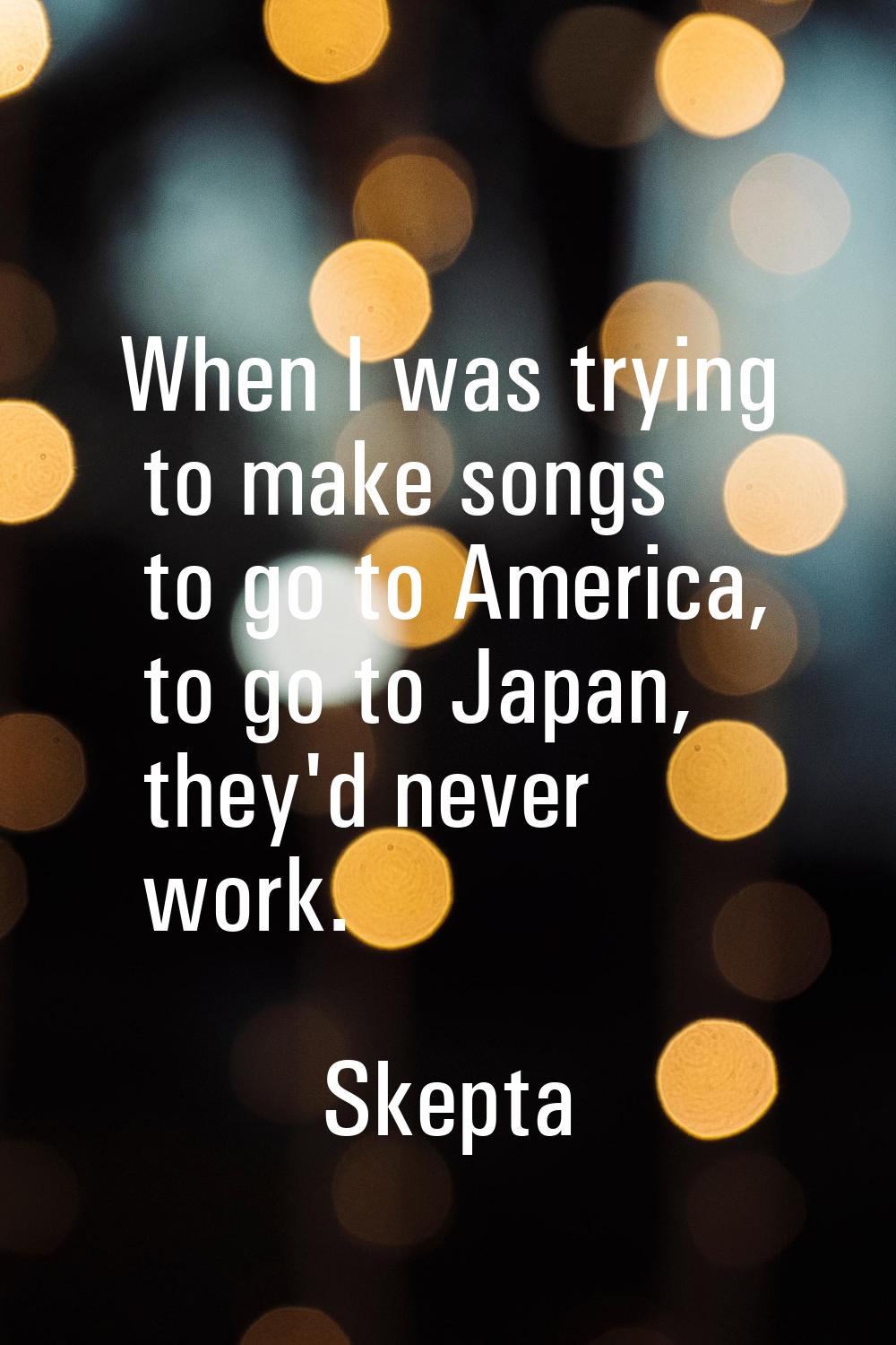 When I was trying to make songs to go to America, to go to Japan, they'd never work.