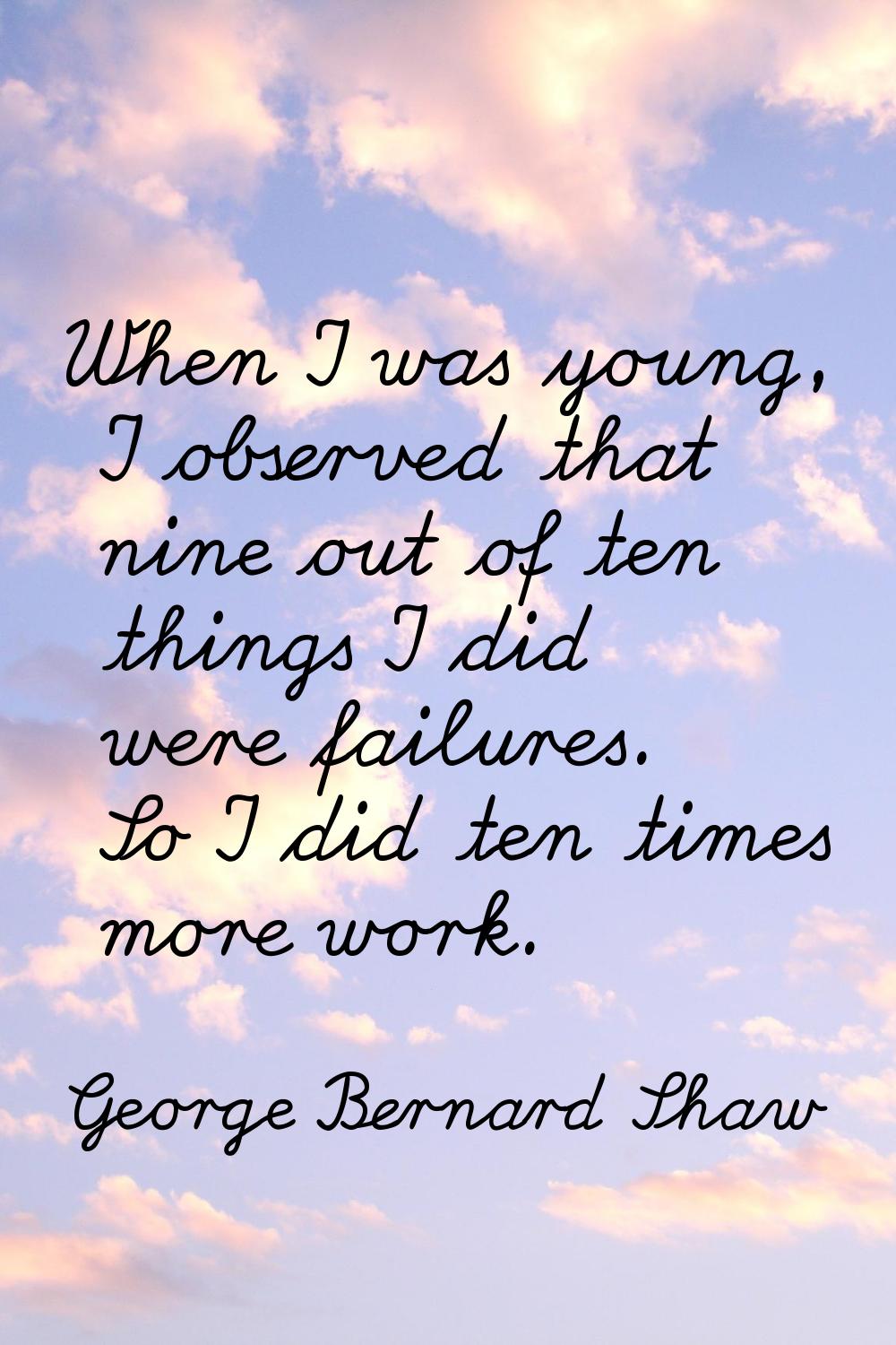 When I was young, I observed that nine out of ten things I did were failures. So I did ten times mo